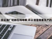 白云酒厂短剧在线观看,白云酒是哪里生产的