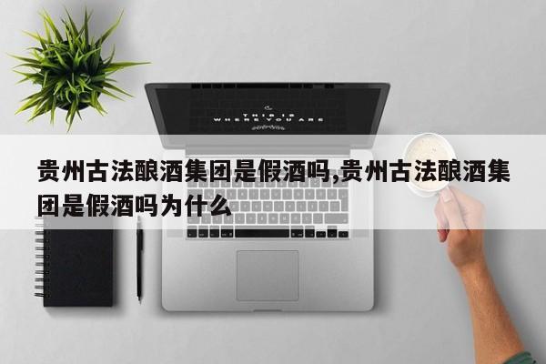 贵州古法酿酒集团是假酒吗,贵州古法酿酒集团是假酒吗为什么